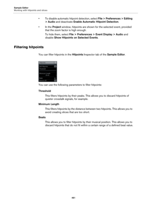 Page 461Sample Editor
Working with hitpoints and slices
461
• To disable automatic hitpoint detection, select File > Preferences > Editing 
> Audio and deactivate Enable Automatic Hitpoint Detection.
• In the Project window, hitpoints are shown for the selected event, provided 
that the zoom factor is high enough.
To hide them, select File > Preferences > Event Display > Audio and 
disable Show Hitpoints on Selected Events.
Filtering hitpoints
You can filter hitpoints in the Hitpoints Inspector tab of the Sample...