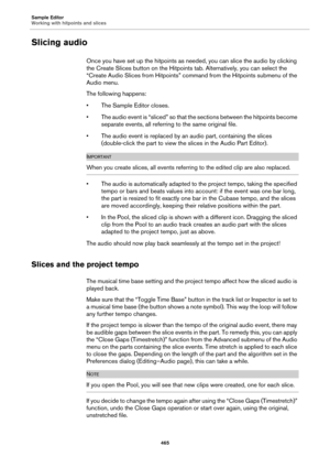 Page 465Sample Editor
Working with hitpoints and slices
465
Slicing audio
Once you have set up the hitpoints as needed, you can slice the audio by clicking 
the Create Slices button on the Hitpoints tab. Alternatively, you can select the 
“Create Audio Slices from Hitpoints” command from the Hitpoints submenu of the 
Audio menu.
The following happens:
• The Sample Editor closes.
• The audio event is “sliced” so that the sections between the hitpoints become 
separate events, all referring to the same original...