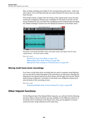 Page 466Sample Editor
Working with hitpoints and slices
466
Also consider activating auto fades for the corresponding audio track – fade-outs 
set to about 10 ms will help eliminate any clicks between the slices when you play 
back the part.
If the project tempo is higher than the tempo of the original audio event, the slice 
events are overlapping. Activate auto crossfades for the track to smooth out the 
sound. Furthermore, you can select the overlapping events inside the part and apply 
the “Delete Overlaps”...