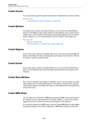 Page 467Sample Editor
Working with hitpoints and slices
467
Create Groove
You can generate a groove quantize map based on hitpoints that you have created.
RELATED LINKS
Creating Groove Quantize Presets on page 246
Create Markers
If an audio event contains calculated hitpoints, you can click the Create Markers 
button on the Hitpoints tab to add a marker for each hitpoint. If your project has no 
marker track, it will be added and activated automatically. Markers can be useful to 
snap to hitpoints, e.
 g. for...