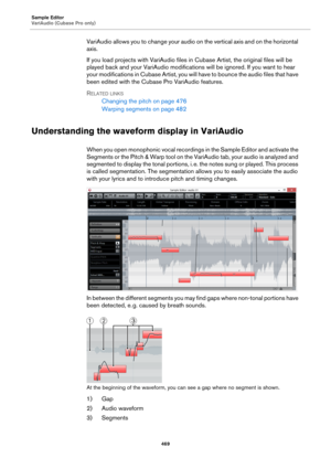 Page 469Sample Editor
VariAudio (Cubase Pro only)
469
VariAudio allows you to change your audio on the vertical axis and on the horizontal 
axis.
If you load projects with VariAudio files in Cubase Artist, the original files will be 
played back and your VariAudio modifications will be ignored. If you want to hear 
your modifications in Cubase Artist, you will have to bounce the audio files that have 
been edited with the Cubase Pro VariAudio features.
RELATED LINKS
Changing the pitch on page 476
Warping...