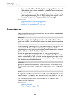 Page 472Sample Editor
VariAudio (Cubase Pro only)
472
• If you activate the “Please don’t display this warning again” option in one of 
these warning dialogs before proceeding, Cubase will always proceed with 
the selected option.
You can reactivate the warning messages by deactivating the “Inhibit warning 
when changing the Sample Data” or “Inhibit warning when applying Offline 
Processes” options in the Preferences dialog (VariAudio page).
RELATED LINKS
Audio processing and functions on page 401
Editing...