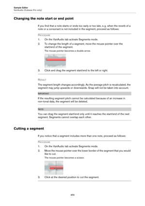 Page 473Sample Editor
VariAudio (Cubase Pro only)
473
Changing the note start or end point
If you find that a note starts or ends too early or too late, e. g. when the reverb of a 
note or a consonant is not included in the segment, proceed as follows:
PROCEDURE
1. On the VariAudio tab activate Segments mode.
2. To change the length of a segment, move the mouse pointer over the 
start/end of the segment.
The mouse pointer becomes a double arrow.
3. Click and drag the segment start/end to the left or right....