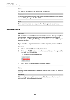 Page 474Sample Editor
VariAudio (Cubase Pro only)
474
RESULT 
The segment is cut accordingly taking Snap into account.
IMPORTANTIMPORTANTIMPORTANTIMPORTANT
When the resulting segment pitch cannot be calculated because of an increase in 
non-tonal data, the segment will be deleted.
NOTE
There is a minimum size for a segment. Very short segments cannot be cut.
Gluing segments
IMPORTANTIMPORTANTIMPORTANTIMPORTANT
We recommend to correct the segmentation before pitching. If you glue together 
segments after changing...