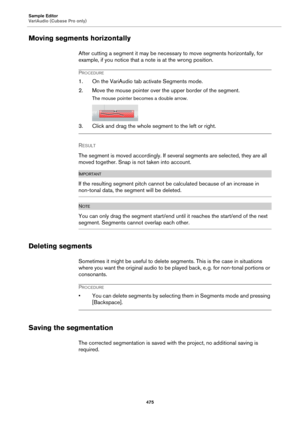 Page 475Sample Editor
VariAudio (Cubase Pro only)
475
Moving segments horizontally
After cutting a segment it may be necessary to move segments horizontally, for 
example, if you notice that a note is at the wrong position.
PROCEDURE
1. On the VariAudio tab activate Segments mode.
2. Move the mouse pointer over the upper border of the segment.
The mouse pointer becomes a double arrow.
3. Click and drag the whole segment to the left or right.
RESULT 
The segment is moved accordingly. If several segments are...