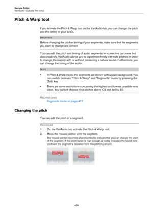 Page 476Sample Editor
VariAudio (Cubase Pro only)
476
Pitch & Warp tool
If you activate the Pitch & Warp tool on the VariAudio tab, you can change the pitch 
and the timing of your audio.
IMPORTANTIMPORTANTIMPORTANTIMPORTANT
Before changing the pitch or timing of your segments, make sure that the segments 
you want to change are correct
You can edit the pitch and timing of audio segments for corrective purposes but 
also creatively. VariAudio allows you to experiment freely with note pitches in order 
to change...