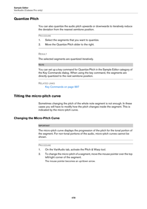 Page 478Sample Editor
VariAudio (Cubase Pro only)
478
Quantize Pitch
You can also quantize the audio pitch upwards or downwards to iteratively reduce 
the deviation from the nearest semitone position.
PROCEDURE
1. Select the segments that you want to quantize.
2. Move the Quantize Pitch slider to the right.
RESULT 
The selected segments are quantized iteratively.
NOTE
You can set up a key command for Quantize Pitch in the Sample Editor category of 
the Key Commands dialog. When using the key command, the...