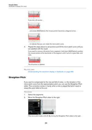 Page 480Sample Editor
VariAudio (Cubase Pro only)
480
If you set a tilt anchor…
…and press [Alt]/[Option], the mouse pointer becomes a diagonal arrow…
…to indicate that you can rotate the micro-pitch curve.
4. Repeat the steps above to set anchors and tilt the micro-pitch curve until you 
are satisfied with the result.
If you want to remove a tilt anchor from a segment, hold down [Alt]/[Option], position 
the mouse pointer at the top border of the segment until it turns to a glue tube, and 
click.
The tilt...