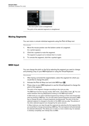 Page 481Sample Editor
VariAudio (Cubase Pro only)481
…the micro-pitch curve is straightened.
The pitch of the selected segments is straightened.
Muting Segments
You can mute or unmute individual segments using the Pitch & Warp tool.
PROCEDURE
1. Move the mouse pointer over the bottom center of a segment.
An x symbol appears.
2. Click the x symbol to mute the segment.
The segment is grayed out to indicate that it is muted.
3. To unmute the segment, click the x symbol again.
MIDI Input
You can change the pitch on...
