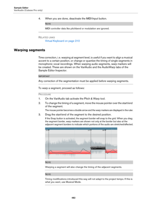 Page 482Sample Editor
VariAudio (Cubase Pro only)
482
4. When you are done, deactivate the MIDI Input button.
NOTE
MIDI controller data like pitchbend or modulation are ignored.
RELATED LINKS
Virtual Keyboard on page 210
Warping segments
Time correction, i. e. warping at segment level, is useful if you want to align a musical 
accent to a certain position, or change or quantize the timing of single segments in 
monophonic vocal recordings. When warping audio segments, warp markers will 
be created. These are...