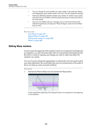 Page 483Sample Editor
VariAudio (Cubase Pro only)
483
• You can change the insert position of a warp marker in the audio by clicking 
and dragging the warp marker handle in the ruler. This will change the warping.
• Hold down [Shift] (by default) to delete warp markers. To delete a warp marker, 
hold down the tool modifier so that the pointer becomes an eraser and click on 
the warp handle.
• If you are not satisfied with your changes, you can revert the timing of the 
selected segments by choosing the “Warp...