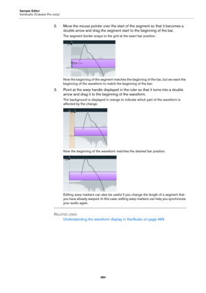 Page 484Sample Editor
VariAudio (Cubase Pro only)
484
2. Move the mouse pointer over the start of the segment so that it becomes a 
double arrow and drag the segment start to the beginning of the bar.
The segment border snaps to the grid at the exact bar position.
Now the beginning of the segment matches the beginning of the bar, but we want the 
beginning of the waveform to match the beginning of the bar:
3. Point at the warp handle displayed in the ruler so that it turns into a double 
arrow and drag it to the...