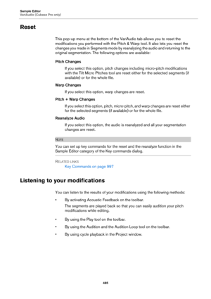 Page 485Sample Editor
VariAudio (Cubase Pro only)
485
Reset
This pop-up menu at the bottom of the VariAudio tab allows you to reset the 
modifications you performed with the Pitch & Warp tool. It also lets you reset the 
changes you made in Segments mode by reanalyzing the audio and returning to the 
original segmentation. The following options are available:
Pitch Changes
If you select this option, pitch changes including micro-pitch modifications 
with the Tilt Micro Pitches tool are reset either for the...
