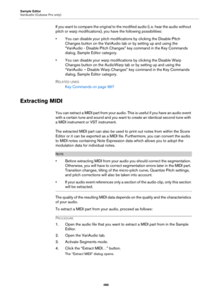 Page 486Sample Editor
VariAudio (Cubase Pro only)
486
If you want to compare the original to the modified audio (i. e. hear the audio without 
pitch or warp modifications), you have the following possibilities:
• You can disable your pitch modifications by clicking the Disable Pitch 
Changes button on the VariAudio tab or by setting up and using the 
“VariAudio - Disable Pitch Changes” key command in the Key Commands 
dialog, Sample Editor category.
• You can disable your warp modifications by clicking the...