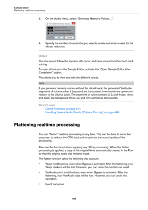 Page 489Sample Editor
Flattening realtime processing
489
3. On the Audio menu, select “Generate Harmony Voices…”.
4. Specify the number of voices that you want to create and enter a value for the 
vibrato reduction.
RESULT 
The new voices follow the soprano, alto, tenor, and bass voices from the chord track 
voicing.
To open all voices in the Sample Editor, activate the “Open Sample Editor After 
Completion” option.
This allows you to view and edit the different voices.
NOTE
If you generate harmony voices...