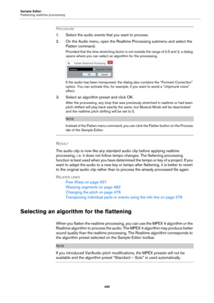 Page 490Sample Editor
Flattening realtime processing
490
PROCEDURE
1. Select the audio events that you want to process.
2. On the Audio menu, open the Realtime Processing submenu and select the 
Flatten command.
Provided that the time stretching factor is not outside the range of 0.5 and 2, a dialog 
opens where you can select an algorithm for the processing.
If the audio has been transposed, the dialog also contains the “Formant Correction” 
option. You can activate this, for example, if you want to avoid a...