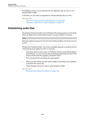 Page 491Sample Editor
Flattening realtime processing
491
The Realtime presets can be selected from the Algorithm pop-up menu on the 
Sample Editor toolbar.
In the Pool, you can select an algorithm for several selected clips at a time.
RELATED LINKS
About time stretch and pitch shift algorithms on page 428
Selecting an algorithm for realtime playback on page 451
Unstretching audio files
By selecting “Unstretch Audio” from the Realtime Processing submenu of the Audio 
menu, all realtime time stretching (by sizing...