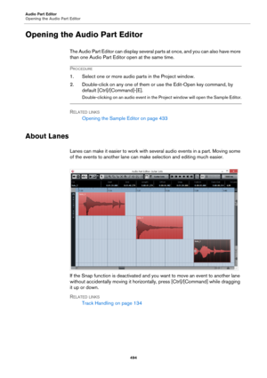 Page 494Audio Part Editor
Opening the Audio Part Editor
494
Opening the Audio Part Editor
The Audio Part Editor can display several parts at once, and you can also have more 
than one Audio Part Editor open at the same time.
PROCEDURE
1. Select one or more audio parts in the Project window.
2. Double-click on any one of them or use the Edit-Open key command, by 
default [Ctrl]/[Command]-[E].
Double-clicking on an audio event in the Project window will open the Sample Editor.
RELATED LINKS
Opening the Sample...