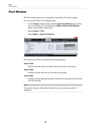 Page 500Pool
Pool Window
500
Pool Window
The Pool window allows you to manage the media files of the active project.
You can open the Pool in the following ways:
• On the Project window toolbar, click the Open Pool Window button. If this 
icon is not visible, you must activate the Media & MixConsole Windows 
option on the toolbar context menu.
•Select Project > Pool.
•Select Media > Open Pool Window.
The content of the Pool is divided into the following folders:
Audio Folder
Contains all audio clips and regions...