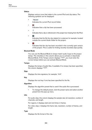 Page 502Pool
Pool Window
502
Status
Displays various icons that relate to the current Pool and clip status. The 
following symbols can be displayed:
•
Indicates the current Pool record folder.
•
Indicates that a clip has been processed.
•
Indicates that a clip is referenced in the project but missing from the Pool.
•
Indicates that the file the clip related to is external, for example, located 
outside the current Audio folder for the project.
•
Indicates that the clip has been recorded in the currently open...