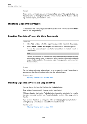 Page 505Pool
Working with the Pool
505
RESULT 
A new version of the clip appears in the same Pool folder. The duplicated clip has 
the same name as the original but with a version number after it. Regions within a 
clip are also copied, but keep their name.
Inserting Clips into a Project
To insert a clip into a project, you can either use the insert commands on the Media 
menu or use drag and drop.
Inserting Clips into a Project Via Menu Commands
PROCEDURE
1. In the Pool window, select the clips that you want to...