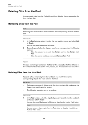 Page 506Pool
Working with the Pool
506
Deleting Clips from the Pool
You can delete clips from the Pool with or without deleting the corresponding file 
from the hard disk.
Removing Clips from the Pool
NOTE
Removing clips from the Pool does not delete the corresponding file from the hard 
disk.
PROCEDURE
1. In the Pool window, select the clips that you want to remove, and select Edit 
> Delete
You can also press [Backspace] or [Delete].
2. Depending on whether the clips are used by an event, you have the...