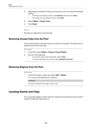 Page 507Pool
Working with the Pool
507
2. Depending on whether the clips are used by an event, you have the following 
options:
• If the clips are used by an event, click Remove and then click Trash.
• If the clips are not used by an event, click Trash.
3. Select Media > Empty Trash.
4. Click Erase.
RESULT 
The files are deleted from the hard disk.
Removing Unused Clips from the Pool
You can find all clips in the Pool that are not used in the project. This allows you to 
quickly remove all unused clips....