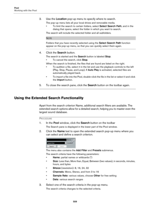 Page 509Pool
Working with the Pool
509
3. Use the Location pop-up menu to specify where to search.
The pop-up menu lists all your local drives and removable media.
• To limit the search to certain folders, select Select Search Path, and in the 
dialog that opens, select the folder in which you want to search.
The search will include the selected folder and all subfolders.
NOTE
Folders that you have recently selected using the Select Search Path function 
appear on the pop-up menu, so that you can quickly select...