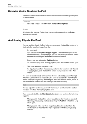 Page 512Pool
Working with the Pool
512
Removing Missing Files from the Pool
If the Pool contains audio files that cannot be found or reconstructed, you may want 
to remove these.
PROCEDURE
• In the Pool window, select Media > Remove Missing Files.
RESULT 
All missing files from the Pool and the corresponding events from the Project 
window are removed.
Auditioning Clips in the Pool
You can audition clips in the Pool using key commands, the Audition button, or by 
clicking in the waveform image for a clip.
• Key...