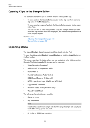 Page 513Pool
Working with the Pool
513
Opening Clips in the Sample Editor
The Sample Editor allows you to perform detailed editing on the clip.
• To open a clip in the Sample Editor, double-click a clip waveform icon or a 
clip name in the Media column.
• To open a certain region of a clip in the Sample Editor, double-click a region 
in the Pool.
You can use this to set a snap point for a clip, for example. When you later 
insert the clip from the Pool into the project, the defined snap point allows it 
to be...