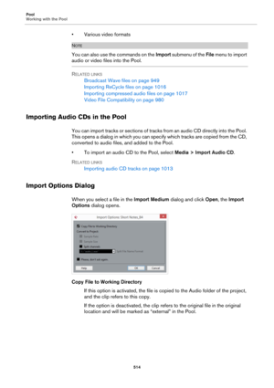 Page 514Pool
Working with the Pool
514
• Various video formats
NOTE
You can also use the commands on the Import submenu of the File menu to import 
audio or video files into the Pool.
RELATED LINKS
Broadcast Wave files on page 949
Importing ReCycle files on page 1016
Importing compressed audio files on page 1017
Video File Compatibility on page 980
Importing Audio CDs in the Pool
You can import tracks or sections of tracks from an audio CD directly into the Pool. 
This opens a dialog in which you can specify...