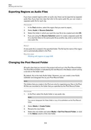 Page 516Pool
Working with the Pool
516
Exporting Regions as Audio Files
If you have created regions within an audio clip, these can be exported as separate 
audio files. If you have two clips that refer to the same audio file, you can create a 
separate audio file for each clip.
PROCEDURE
1. In the Pool window, select the region that you want to export.
2. Select Audio > Bounce Selection.
3. Select the folder in which you want the new file to be created and click OK.
4. If you are using the Bounce Selection...