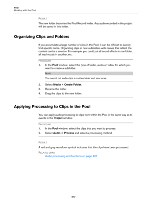 Page 517Pool
Working with the Pool
517
RESULT 
The new folder becomes the Pool Record folder. Any audio recorded in the project 
will be saved in this folder.
Organizing Clips and Folders
If you accumulate a large number of clips in the Pool, it can be difficult to quickly 
find specific items. Organizing clips in new subfolders with names that reflect the 
content can be a solution. For example, you could put all sound effects in one folder, 
all lead vocals in another, etc.
PROCEDURE
1. In the Pool window,...