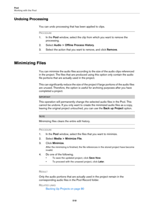 Page 518Pool
Working with the Pool
518
Undoing Processing
You can undo processing that has been applied to clips.
PROCEDURE
1. In the Pool window, select the clip from which you want to remove the 
processing.
2. Select Audio > Offline Process History.
3. Select the action that you want to remove, and click Remove.
Minimizing Files
You can minimize the audio files according to the size of the audio clips referenced 
in the project. The files that are produced using this option only contain the audio 
file...