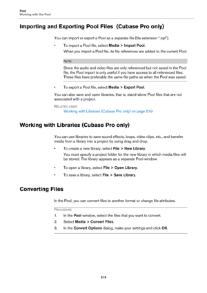 Page 519Pool
Working with the Pool
519
Importing and Exporting Pool Files  (Cubase Pro only)
You can import or export a Pool as a separate file (file extension “.npl”).
• To import a Pool file, select Media > Import Pool.
When you import a Pool file, its file references are added to the current Pool.
NOTE
Since the audio and video files are only referenced but not saved in the Pool 
file, the Pool import is only useful if you have access to all referenced files. 
These files have preferably the same file paths...