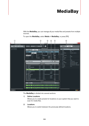 Page 522522
MediaBay
With the MediaBay, you can manage all your media files and presets from multiple 
sources.
To open the MediaBay, select Media > MediaBay, or press [F5].
The MediaBay is divided into several sections:
1)Define Locations
Allows you to create presets for locations on your system that you want to 
scan for media files.
2)Locations
Allows you to switch between the previously defined locations. 