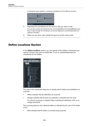 Page 524MediaBay
Define Locations Section
524
A transparent pane appears, containing checkboxes for the different sections.
2. Deactivate the checkboxes for the sections that you want to hide.
You can also use key commands for this: use the [Up]/[Down] and [Left]/[Right] arrow 
keys to step through the checkboxes and press [Space] to activate/deactivate the 
selected checkbox.
3. When you are done, click outside the pane to exit the setup mode.
Define Locations Section
In the Define Locations section, you can...