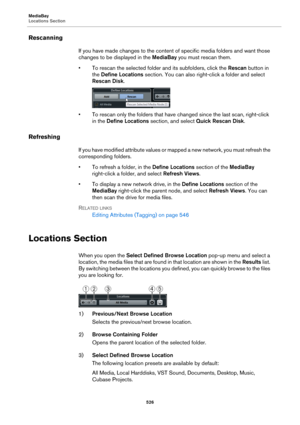 Page 526MediaBay
Locations Section
526
Rescanning
If you have made changes to the content of specific media folders and want those 
changes to be displayed in the MediaBay you must rescan them.
• To rescan the selected folder and its subfolders, click the Rescan button in 
the Define Locations section. You can also right-click a folder and select 
Rescan Disk.
• To rescan only the folders that have changed since the last scan, right-click 
in the Define Locations section, and select Quick Rescan Disk....