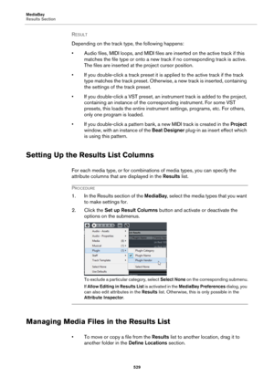 Page 529MediaBay
Results Section
529
RESULT 
Depending on the track type, the following happens:
• Audio files, MIDI loops, and MIDI files are inserted on the active track if this 
matches the file type or onto a new track if no corresponding track is active. 
The files are inserted at the project cursor position.
• If you double-click a track preset it is applied to the active track if the track 
type matches the track preset. Otherwise, a new track is inserted, containing 
the settings of the track preset.
•...