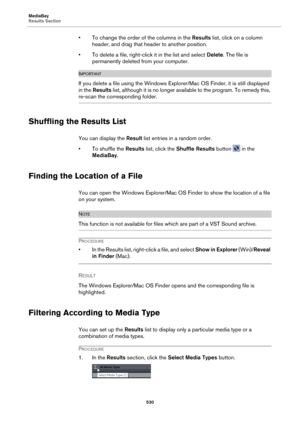 Page 530MediaBay
Results Section530
• To change the order of the columns in the Results list, click on a column 
header, and drag that header to another position.
• To delete a file, right-click  it in the list and 
 select Delete . The file is 
permanently deleted from your computer.
IMPORTANTIMPORTANTIMPORTANTIMPORTANT
If you delete a file using the Windows Expl orer/Mac OS Finder, it is still displayed 
in the  Results  list, although it is no longer avai lable to the program. To remedy this, 
re-scan the...