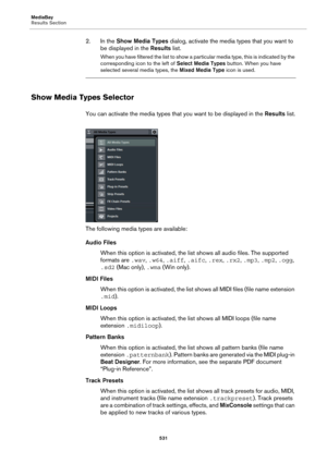 Page 531MediaBay
Results Section
531
2. In the Show Media Types dialog, activate the media types that you want to 
be displayed in the Results list.
When you have filtered the list to show a particular media type, this is indicated by the 
corresponding icon to the left of Select Media Types button. When you have 
selected several media types, the Mixed Media Type icon is used.
Show Media Types Selector
You can activate the media types that you want to be displayed in the Results list.
The following media types...