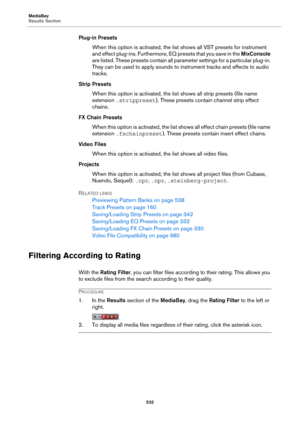 Page 532MediaBay
Results Section
532
Plug-in Presets
When this option is activated, the list shows all VST presets for instrument 
and effect plug-ins. Furthermore, EQ presets that you save in the MixConsole 
are listed. These presets contain all parameter settings for a particular plug-in. 
They can be used to apply sounds to instrument tracks and effects to audio 
tracks.
Strip Presets
When this option is activated, the list shows all strip presets (file name 
extension .strippreset). These presets contain...