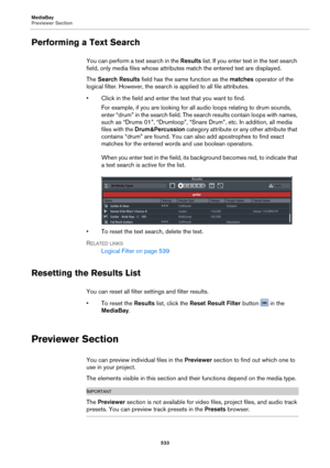 Page 533MediaBay
Previewer Section533
Performing a Text Search
You can perform a text search in the Results list. If you enter text in the text search 
field, only media files whose attributes match the entered text are displayed.
The  Search Results  f
 ield has the same function as the  matches operator of the 
logical filter. However, the search is  applied to all file attributes.
• Click in the field and enter the text that you want to find. For example, if you are looking for all audio loops 
 relating to...