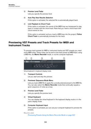 Page 536MediaBay
Previewer Section
536
2)Preview Level Fader
Lets you specify the preview level.
3)Auto Play New Results Selection
If this option is activated, the selected file is automatically played back.
4)Link Playback to Chord Track
If this option is activated, the events of the MIDI loop are transposed to play 
back in context with the chord track. Note that you need a chord track with 
chord events for this.
If this option is activated, and you insert a MIDI loop into the project, Follow 
Chord Track is...