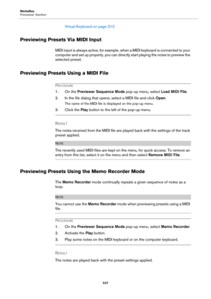 Page 537MediaBay
Previewer Section
537
Virtual Keyboard on page 210
Previewing Presets Via MIDI Input
MIDI input is always active, for example, when a MIDI keyboard is connected to your 
computer and set up properly, you can directly start playing the notes to preview the 
selected preset.
Previewing Presets Using a MIDI File
PROCEDURE
1. On the Previewer Sequence Mode pop-up menu, select Load MIDI File.
2. In the file dialog that opens, select a MIDI file and click Open.
The name of the MIDI file is displayed...