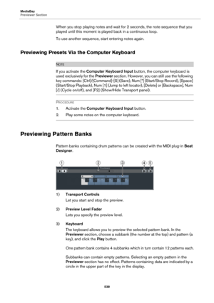 Page 538MediaBay
Previewer Section
538
When you stop playing notes and wait for 2 seconds, the note sequence that you 
played until this moment is played back in a continuous loop.
To use another sequence, start entering notes again.
Previewing Presets Via the Computer Keyboard
NOTE
If you activate the Computer Keyboard Input button, the computer keyboard is 
used exclusively for the Previewer section. However, you can still use the following 
key commands: [Ctrl]/[Command]-[S] (Save), Num [*] (Start/Stop...