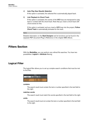 Page 539MediaBay
Filters Section
539
4)Auto Play New Results Selection
If this option is activated, the selected file is automatically played back.
5)Link Playback to Chord Track
If this option is activated, the events of the MIDI loop are transposed to play 
back in context with the chord track. Note that you need a chord track with 
chord events for this.
If this option is activated, and you insert a MIDI loop into the project, Follow 
Chord Track is automatically activated for the track.
NOTE
Detailed...