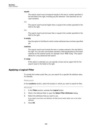 Page 540MediaBay
Filters Section
540
equals
The search result must correspond exactly to the text or number specified in 
the text field to the right, including any file extension. Text searches are not 
case-sensitive.
>=
The search result must be higher than or equal to the number specified in the 
field to the right.
