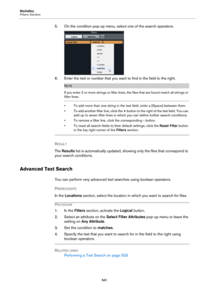 Page 541MediaBay
Filters Section
541
5. On the condition pop-up menu, select one of the search operators.
6. Enter the text or number that you want to find in the field to the right.
NOTE
If you enter 2 or more strings or filter lines, the files that are found match all strings or 
filter lines.
• To add more than one string in the text field, enter a [Space] between them.
• To add another filter line, click the + button to the right of the text field. You can 
add up to seven filter lines in which you can...