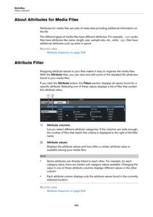 Page 542MediaBay
Filters Section
542
About Attributes for Media Files
Attributes for media files are sets of meta data providing additional information on 
the file.
The different types of media files have different attributes. For example, .wav audio 
files have attributes like name, length, size, sample rate, etc., while .mp3 files have 
additional attributes such as artist or genre. 
RELATED LINKS
Attribute Inspector on page 544
Attribute Filter
Assigning attribute values to your files makes it easy to...